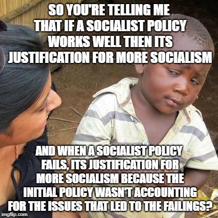 Third World Skeptical Kid Meme | SO YOU'RE TELLING ME THAT IF A SOCIALIST POLICY WORKS WELL THEN ITS JUSTIFICATION FOR MORE SOCIALISM AND WHEN A SOCIALIST POLICY FAILS, ITS  | image tagged in memes,third world skeptical kid | made w/ Imgflip meme maker