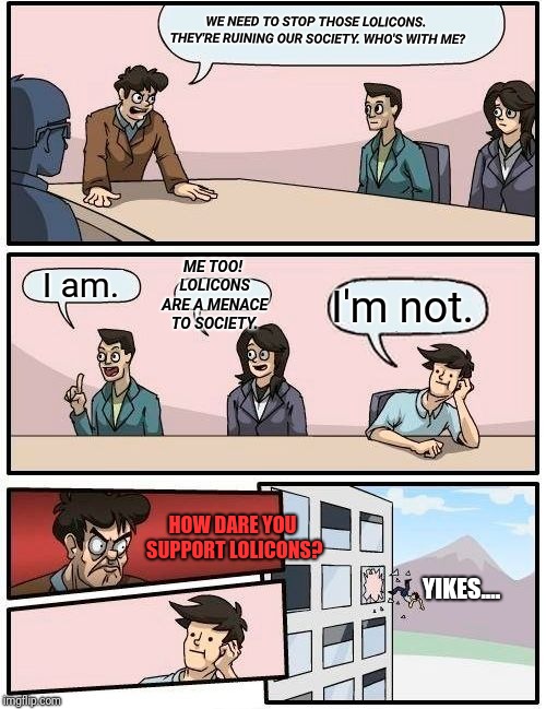 We need to stop those lolicons. | WE NEED TO STOP THOSE LOLICONS. THEY'RE RUINING OUR SOCIETY. WHO'S WITH ME? ME TOO! LOLICONS ARE A MENACE TO SOCIETY. I am. I'm not. HOW DARE YOU SUPPORT LOLICONS? YIKES.... | image tagged in memes,boardroom meeting suggestion,society,loli,boardroom suggestion,funny | made w/ Imgflip meme maker