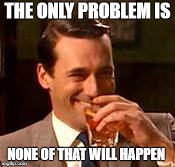 Jon Hamm mad men | THE ONLY PROBLEM IS NONE OF THAT WILL HAPPEN | image tagged in jon hamm mad men | made w/ Imgflip meme maker