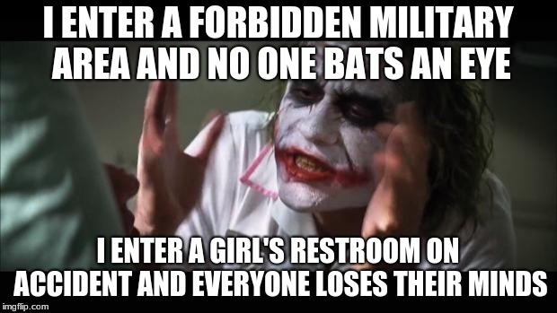 And everybody loses their minds Meme | I ENTER A FORBIDDEN MILITARY AREA AND NO ONE BATS AN EYE; I ENTER A GIRL'S RESTROOM ON ACCIDENT AND EVERYONE LOSES THEIR MINDS | image tagged in memes,and everybody loses their minds | made w/ Imgflip meme maker