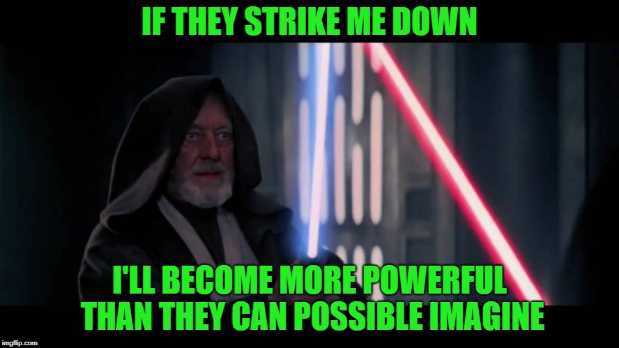 Obi Wan - if you strike me down...I will become more powerful th | IF THEY STRIKE ME DOWN I'LL BECOME MORE POWERFUL THAN THEY CAN POSSIBLE IMAGINE | image tagged in obi wan - if you strike me downi will become more powerful th | made w/ Imgflip meme maker