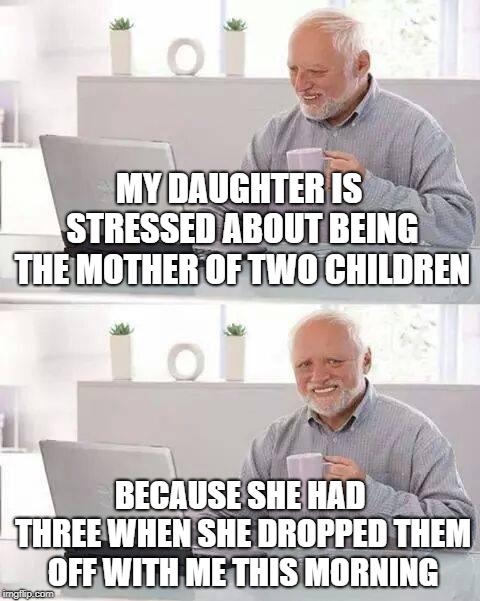 Hide the Pain Harold | MY DAUGHTER IS STRESSED ABOUT BEING THE MOTHER OF TWO CHILDREN; BECAUSE SHE HAD THREE WHEN SHE DROPPED THEM OFF WITH ME THIS MORNING | image tagged in memes,hide the pain harold | made w/ Imgflip meme maker