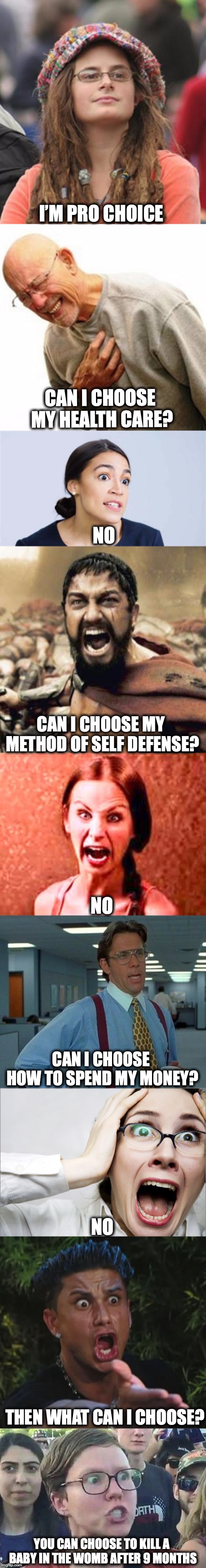 Free To Choose | I’M PRO CHOICE; CAN I CHOOSE MY HEALTH CARE? NO; CAN I CHOOSE MY METHOD OF SELF DEFENSE? NO; CAN I CHOOSE HOW TO SPEND MY MONEY? NO; THEN WHAT CAN I CHOOSE? YOU CAN CHOOSE TO KILL A BABY IN THE WOMB AFTER 9 MONTHS | image tagged in pro choice,freedom,progressives | made w/ Imgflip meme maker