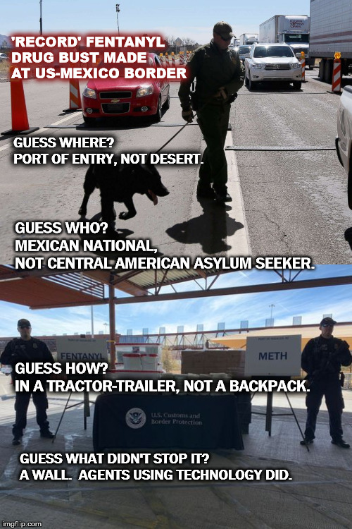 Customs And Border Protection Makes Largest Fentanyl Bust In The Agency’s History At The Nogales Border Checkpoint  | 'RECORD' FENTANYL DRUG BUST MADE AT US-MEXICO BORDER; GUESS WHERE?                            PORT OF ENTRY, NOT DESERT. GUESS WHO?                                         MEXICAN NATIONAL, NOT CENTRAL AMERICAN ASYLUM SEEKER. GUESS HOW?                    IN A TRACTOR-TRAILER, NOT A BACKPACK. GUESS WHAT DIDN'T STOP IT?  A WALL.  AGENTS USING TECHNOLOGY DID. | image tagged in trump,thewall,fentanyl,border,mexico,mega | made w/ Imgflip meme maker
