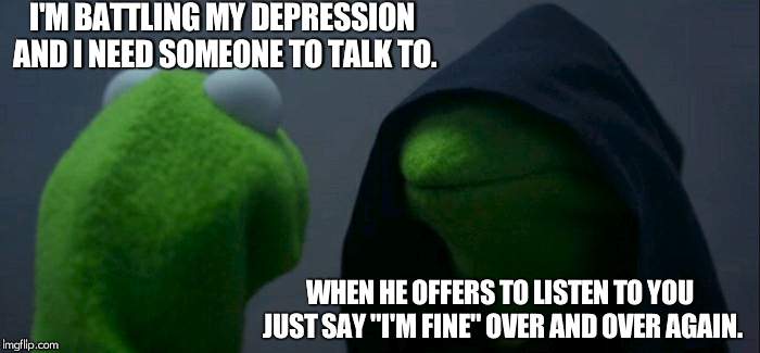 Evil Kermit | I'M BATTLING MY DEPRESSION AND I NEED SOMEONE TO TALK TO. WHEN HE OFFERS TO LISTEN TO YOU JUST SAY "I'M FINE" OVER AND OVER AGAIN. | image tagged in memes,evil kermit | made w/ Imgflip meme maker