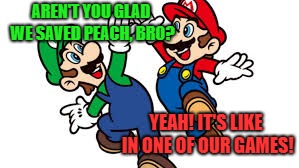 Mario Bros. High Five | AREN'T YOU GLAD WE SAVED PEACH, BRO? YEAH! IT'S LIKE IN ONE OF OUR GAMES! | image tagged in mario bros high five | made w/ Imgflip meme maker