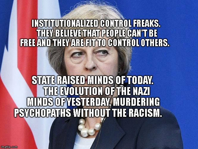 Theresa May The Controller  | INSTITUTIONALIZED CONTROL FREAKS. THEY BELIEVE THAT PEOPLE CAN'T BE FREE AND THEY ARE FIT TO CONTROL OTHERS. STATE RAISED MINDS OF TODAY.     THE EVOLUTION OF THE NAZI MINDS OF YESTERDAY. MURDERING PSYCHOPATHS WITHOUT THE RACISM. | image tagged in theresa may the controller | made w/ Imgflip meme maker