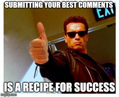 terminator thumbs up | SUBMITTING YOUR BEST COMMENTS IS A RECIPE FOR SUCCESS | image tagged in terminator thumbs up | made w/ Imgflip meme maker