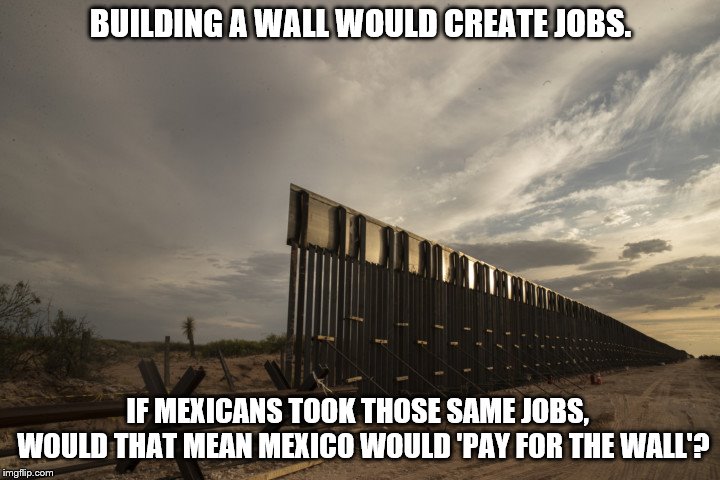 US_Mex_Wall_Construction | BUILDING A WALL WOULD CREATE JOBS. IF MEXICANS TOOK THOSE SAME JOBS,  WOULD THAT MEAN MEXICO WOULD 'PAY FOR THE WALL'? | image tagged in us_mex_wall_construction | made w/ Imgflip meme maker