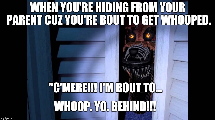 Foxy FNaF 4 | WHEN YOU'RE HIDING FROM YOUR PARENT CUZ YOU'RE BOUT TO GET WHOOPED. "C'MERE!!! I'M BOUT TO... WHOOP. YO. BEHIND!!! | image tagged in foxy fnaf 4 | made w/ Imgflip meme maker