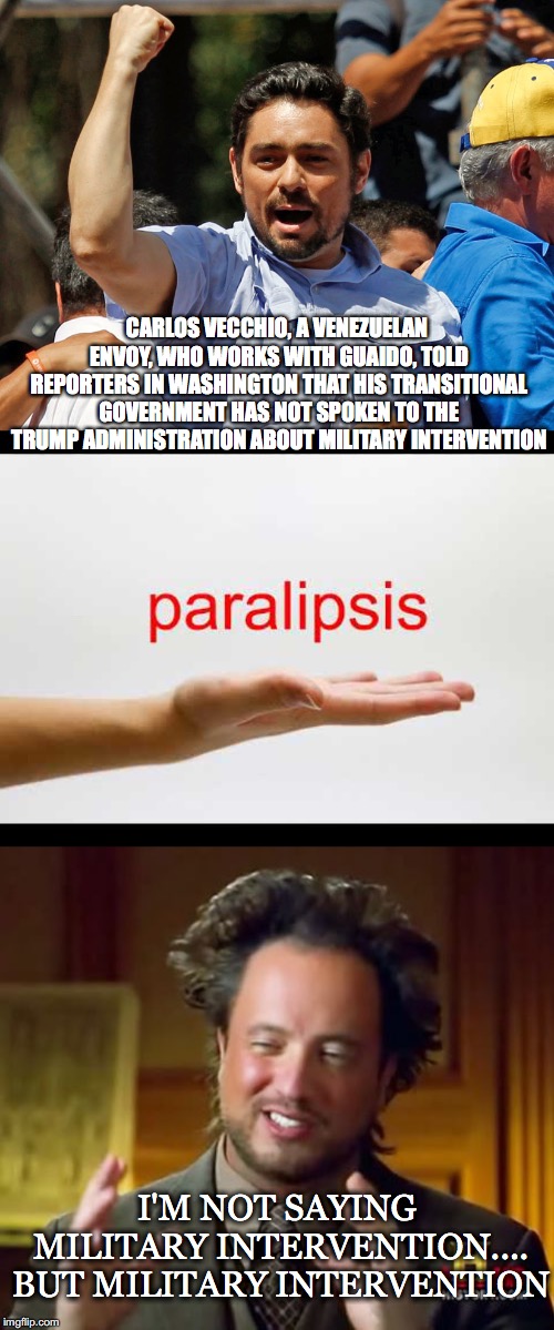 International Hybrid Warfare Comes First | CARLOS VECCHIO, A VENEZUELAN ENVOY, WHO WORKS WITH GUAIDO, TOLD REPORTERS IN WASHINGTON THAT HIS TRANSITIONAL GOVERNMENT HAS NOT SPOKEN TO THE TRUMP ADMINISTRATION ABOUT MILITARY INTERVENTION; I'M NOT SAYING MILITARY INTERVENTION.... BUT MILITARY INTERVENTION | image tagged in carlos vecchio,paralipsis,venezuelan,envoy,guaido,international hybrid warfare | made w/ Imgflip meme maker