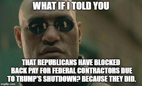No Pay For You!  | WHAT IF I TOLD YOU; THAT REPUBLICANS HAVE BLOCKED BACK PAY FOR FEDERAL CONTRACTORS DUE TO TRUMP'S SHUTDOWN? BECAUSE THEY DID. | image tagged in memes,matrix morpheus,donald trump,conservative hypocrisy,government shutdown | made w/ Imgflip meme maker
