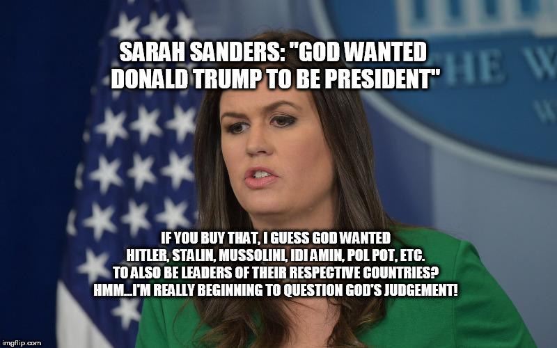 God wanted DJT to be President | SARAH SANDERS: "GOD WANTED DONALD TRUMP TO BE PRESIDENT"; IF YOU BUY THAT, I GUESS GOD WANTED HITLER, STALIN, MUSSOLINI, IDI AMIN, POL POT, ETC. TO ALSO BE LEADERS OF THEIR RESPECTIVE COUNTRIES? HMM...I'M REALLY BEGINNING TO QUESTION GOD'S JUDGEMENT! | image tagged in sarah huckabee sanders,donald trump,god | made w/ Imgflip meme maker