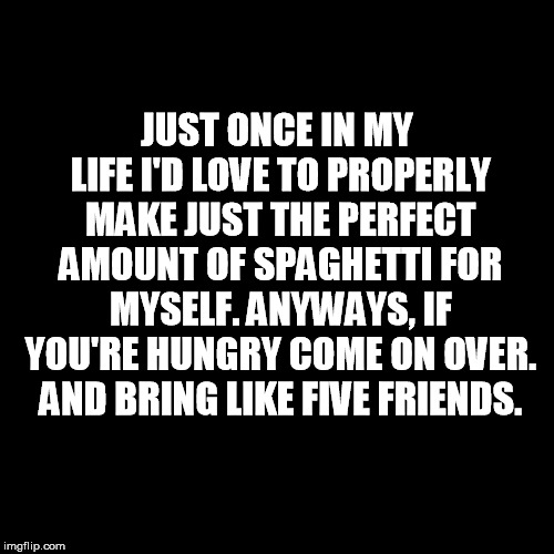Plain Black Template | JUST ONCE IN MY LIFE I'D LOVE TO PROPERLY MAKE JUST THE PERFECT AMOUNT OF SPAGHETTI FOR MYSELF. ANYWAYS, IF YOU'RE HUNGRY COME ON OVER. AND BRING LIKE FIVE FRIENDS. | image tagged in plain black template | made w/ Imgflip meme maker