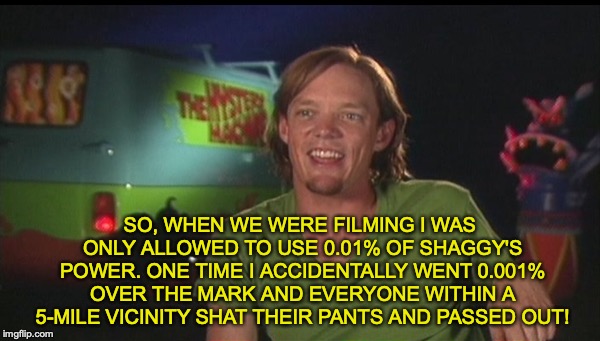 Trying to capitalize on this new shaggy meme. | SO, WHEN WE WERE FILMING I WAS ONLY ALLOWED TO USE 0.01% OF SHAGGY'S POWER. ONE TIME I ACCIDENTALLY WENT 0.001% OVER THE MARK AND EVERYONE WITHIN A 5-MILE VICINITY SHAT THEIR PANTS AND PASSED OUT! | image tagged in memes,funny,dank memes,shaggy,scooby doo,powerful shaggy | made w/ Imgflip meme maker