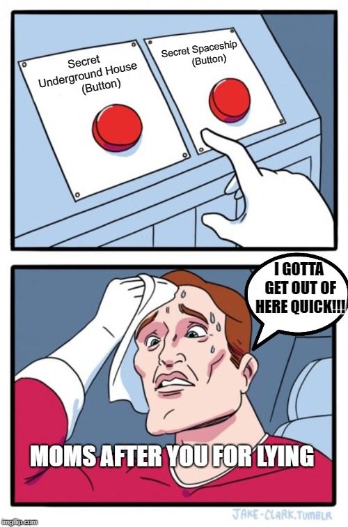 Two Buttons | Secret Spaceship 




(Button); Secret Underground House 






(Button); I GOTTA GET OUT OF HERE QUICK!!! MOMS AFTER YOU FOR LYING | image tagged in memes,two buttons | made w/ Imgflip meme maker