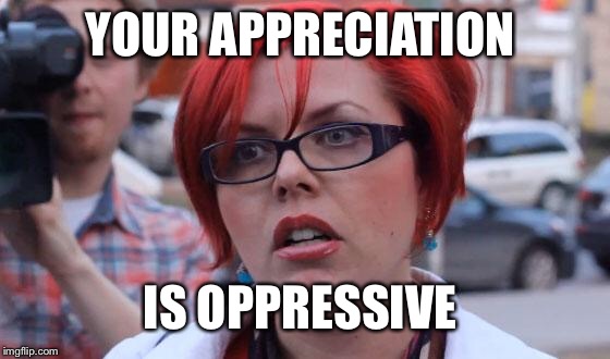 Angry Feminist | YOUR APPRECIATION IS OPPRESSIVE | image tagged in angry feminist | made w/ Imgflip meme maker