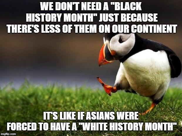 Unpopular Opinion Puffin | WE DON'T NEED A "BLACK HISTORY MONTH" JUST BECAUSE THERE'S LESS OF THEM ON OUR CONTINENT; IT'S LIKE IF ASIANS WERE FORCED TO HAVE A "WHITE HISTORY MONTH" | image tagged in memes,unpopular opinion puffin,black history month,politics | made w/ Imgflip meme maker