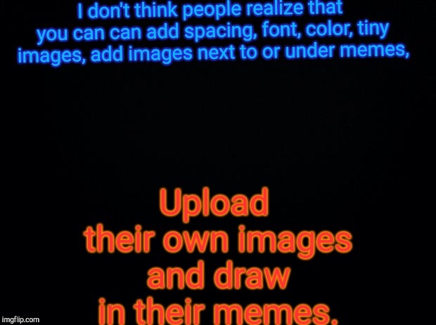 Black background | I don't think people realize that you can can add spacing, font, color, tiny images, add images next to or under memes, Upload their own images and draw in their memes. | image tagged in black background | made w/ Imgflip meme maker