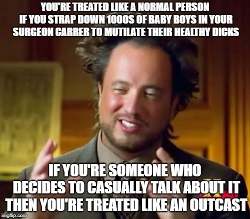 Ancient Aliens Meme | YOU'RE TREATED LIKE A NORMAL PERSON IF YOU STRAP DOWN 1000S OF BABY BOYS IN YOUR SURGEON CARRER TO MUTILATE THEIR HEALTHY DICKS; IF YOU'RE SOMEONE WHO DECIDES TO CASUALLY TALK ABOUT IT THEN YOU'RE TREATED LIKE AN OUTCAST | image tagged in memes,ancient aliens | made w/ Imgflip meme maker