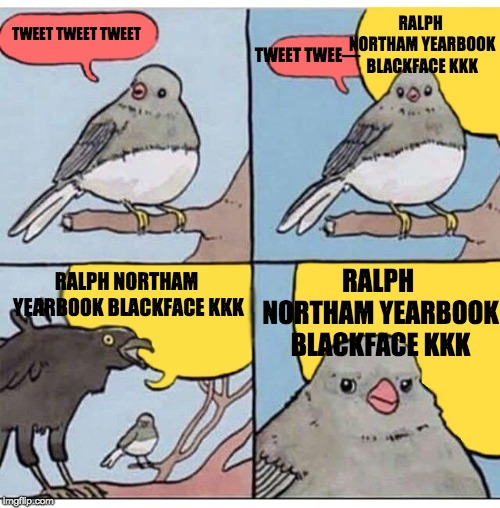 annoyed bird | RALPH NORTHAM YEARBOOK BLACKFACE KKK; TWEET TWEET TWEET; TWEET TWEE—; RALPH NORTHAM YEARBOOK BLACKFACE KKK; RALPH NORTHAM YEARBOOK BLACKFACE KKK | image tagged in annoyed bird | made w/ Imgflip meme maker