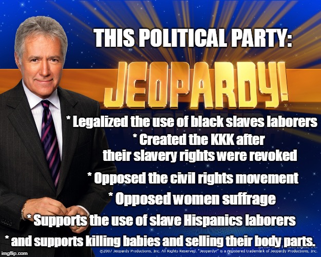 Political History of the USA for $500, Alex. | THIS POLITICAL PARTY:; * Legalized the use of black slaves laborers; * Created the KKK after their slavery rights were revoked; * Opposed the civil rights movement; * Opposed women suffrage; * Supports the use of slave Hispanics laborers; * and supports killing babies and selling their body parts. | image tagged in facts,history,usa,truth | made w/ Imgflip meme maker