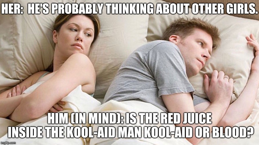 He's probably thinking about girls | HER: 
HE'S PROBABLY THINKING ABOUT OTHER GIRLS. HIM (IN MIND): IS THE RED JUICE INSIDE THE KOOL-AID MAN KOOL-AID OR BLOOD? | image tagged in he's probably thinking about girls | made w/ Imgflip meme maker