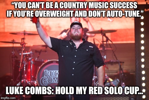 Luke Combs red solo cup | “YOU CAN’T BE A COUNTRY MUSIC SUCCESS IF YOU’RE OVERWEIGHT AND DON’T AUTO-TUNE.”; LUKE COMBS: HOLD MY RED SOLO CUP... | image tagged in country music | made w/ Imgflip meme maker