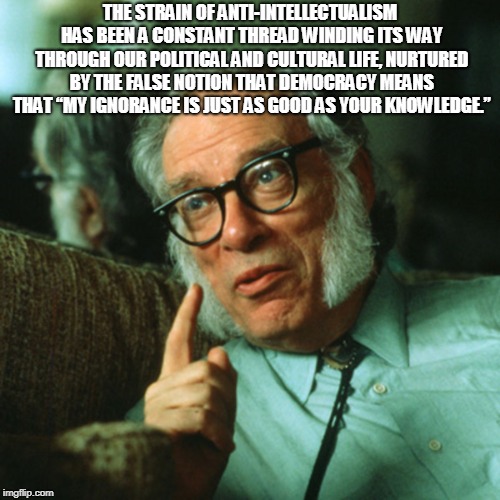 isaac asimov | THE STRAIN OF ANTI-INTELLECTUALISM HAS BEEN A CONSTANT THREAD WINDING ITS WAY THROUGH OUR POLITICAL AND CULTURAL LIFE, NURTURED BY THE FALSE NOTION THAT DEMOCRACY MEANS THAT “MY IGNORANCE IS JUST AS GOOD AS YOUR KNOWLEDGE.” | image tagged in isaac asimov | made w/ Imgflip meme maker