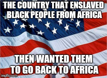 American logic | THE COUNTRY THAT ENSLAVED BLACK PEOPLE FROM AFRICA; THEN WANTED THEM TO GO BACK TO AFRICA | image tagged in usa flag,memes,black history month | made w/ Imgflip meme maker