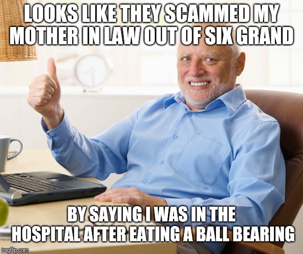 Hide the pain harold | LOOKS LIKE THEY SCAMMED MY MOTHER IN LAW OUT OF SIX GRAND BY SAYING I WAS IN THE HOSPITAL AFTER EATING A BALL BEARING | image tagged in hide the pain harold | made w/ Imgflip meme maker
