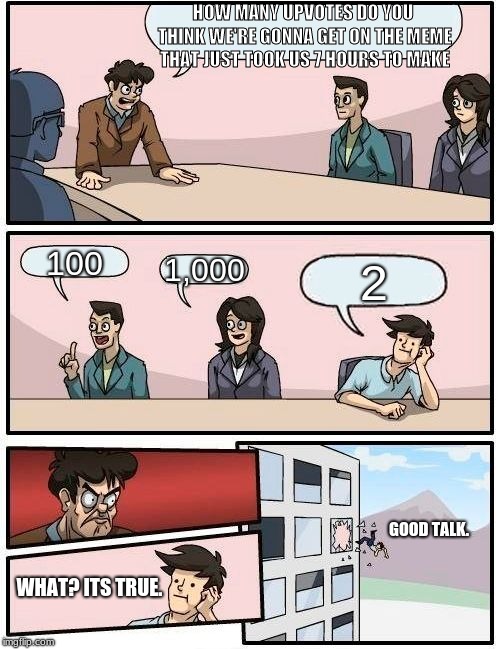 Boardroom Meeting Suggestion Meme | HOW MANY UPVOTES DO YOU THINK WE'RE GONNA GET ON THE MEME THAT JUST TOOK US 7 HOURS TO MAKE; 100; 1,000; 2; GOOD TALK. WHAT? ITS TRUE. | image tagged in memes,boardroom meeting suggestion | made w/ Imgflip meme maker