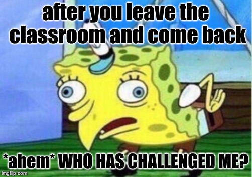 Mocking Spongebob Meme | after you leave the classroom and come back; *ahem* WHO HAS CHALLENGED ME? | image tagged in memes,mocking spongebob | made w/ Imgflip meme maker