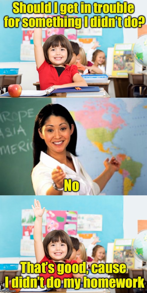 Best homework dodge ever | Should I get in trouble for something I didn’t do? No; That’s good, cause I didn’t do my homework | image tagged in memes,unhelpful high school teacher,student raise hand,homework | made w/ Imgflip meme maker