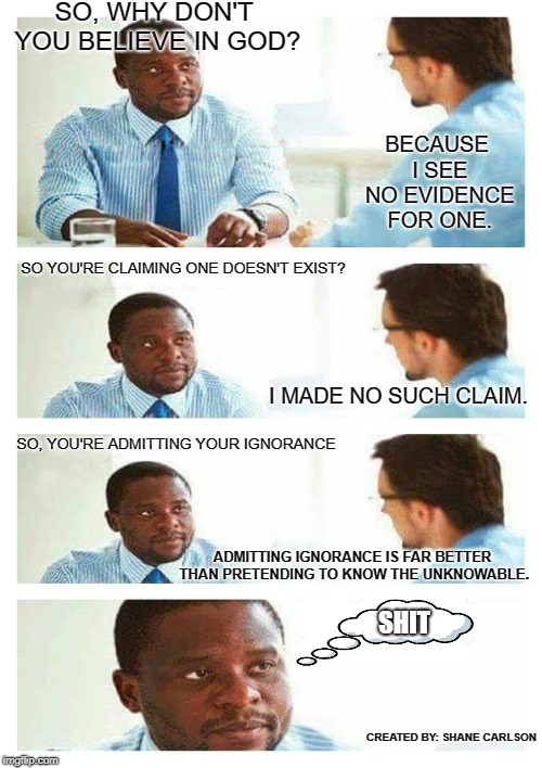Religious arrogance and ignorance. | SO, WHY DON'T YOU BELIEVE IN GOD? BECAUSE I SEE NO EVIDENCE FOR ONE. SO YOU'RE CLAIMING ONE DOESN'T EXIST? I MADE NO SUCH CLAIM. SO, YOU'RE ADMITTING YOUR IGNORANCE; ADMITTING IGNORANCE IS FAR BETTER THAN PRETENDING TO KNOW THE UNKNOWABLE. SHIT; CREATED BY: SHANE CARLSON | image tagged in religious ignorance,religious arrogance,baseless beliefs | made w/ Imgflip meme maker