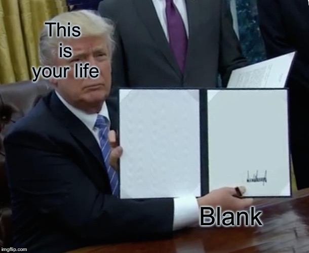 Trump Bill Signing | This is your life; Blank | image tagged in memes,trump bill signing | made w/ Imgflip meme maker