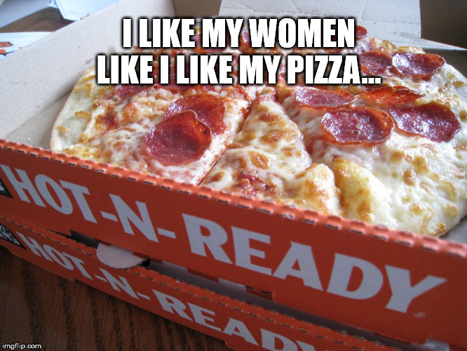 Hot-n-Ready | I LIKE MY WOMEN LIKE I LIKE MY PIZZA... | image tagged in hot,and,ready | made w/ Imgflip meme maker
