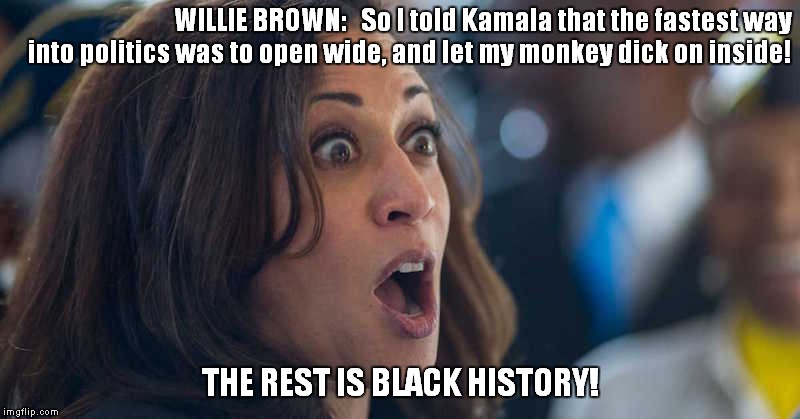 kamala harriss | WILLIE BROWN:   So I told Kamala that the fastest way into politics was to open wide, and let my monkey dick on inside! THE REST IS BLACK HISTORY! | image tagged in kamala harriss | made w/ Imgflip meme maker