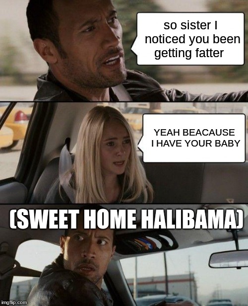 The Rock Driving Meme | so sister I noticed you been getting fatter; YEAH BEACAUSE I HAVE YOUR BABY; (SWEET HOME HALIBAMA) | image tagged in memes,the rock driving | made w/ Imgflip meme maker