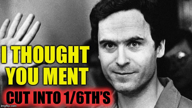 ted bundy greeting | I THOUGHT YOU MENT CUT INTO 1/6TH’S | image tagged in ted bundy greeting | made w/ Imgflip meme maker