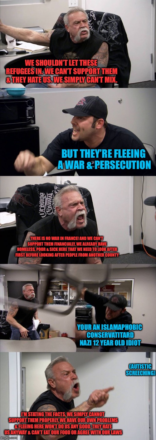 American Chopper Argument Meme | WE SHOULDN’T LET THESE REFUGEES IN. WE CAN’T SUPPORT THEM & THEY HATE US. WE SIMPLY CAN’T MIX. BUT THEY’RE FLEEING A WAR & PERSECUTION; THERE IS NO WAR IN FRANCE! AND WE CAN’T SUPPORT THEM FINANCIALLY, WE ALREADY HAVE HOMELESS, POOR & SICK HERE THAT WE NEED TO LOOK AFTER FIRST BEFORE LOOKING AFTER PEOPLE FROM ANOTHER COUNTY; YOUR AN ISLAMAPHOBIC CONSERVATITARD NAZI 12 YEAR OLD IDIOT; (AUTISTIC SCREECHING); I’M STATING THE FACTS, WE SIMPLY CANNOT SUPPORT THEM PROPERLY, WE HAVE OUR OWN PROBLEMS & FLEEING HERE WON’T DO US ANY GOOD. THEY HATE US ANYWAY & CAN’T EAT OUR FOOD OR AGREE WITH OUR LAWS | image tagged in memes,american chopper argument | made w/ Imgflip meme maker