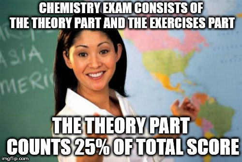 Unhelpful High School Teacher | CHEMISTRY EXAM CONSISTS OF THE THEORY PART AND THE EXERCISES PART; THE THEORY PART COUNTS 25% OF TOTAL SCORE | image tagged in memes,unhelpful high school teacher | made w/ Imgflip meme maker