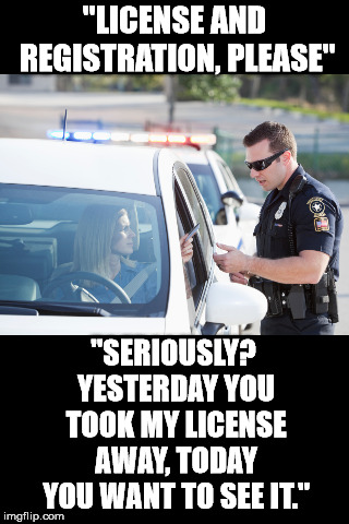 Blank Black | "LICENSE AND REGISTRATION, PLEASE"; "SERIOUSLY? YESTERDAY YOU TOOK MY LICENSE AWAY, TODAY YOU WANT TO SEE IT." | image tagged in blank black,cops | made w/ Imgflip meme maker