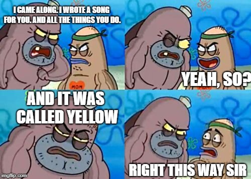 How Tough Are You Meme | I CAME ALONG. I WROTE A SONG FOR YOU. AND ALL THE THINGS YOU DO. YEAH, SO? AND IT WAS CALLED YELLOW; RIGHT THIS WAY SIR | image tagged in memes,how tough are you | made w/ Imgflip meme maker