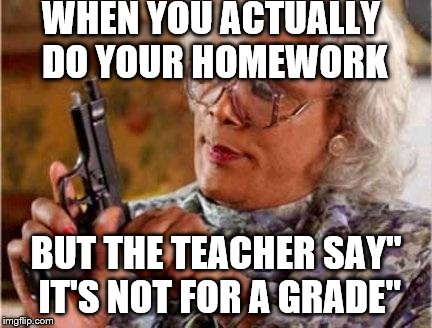 Madea | WHEN YOU ACTUALLY DO YOUR HOMEWORK; BUT THE TEACHER SAY" IT'S NOT FOR A GRADE" | image tagged in madea | made w/ Imgflip meme maker