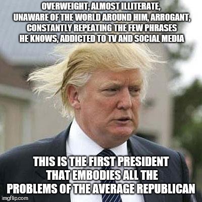 Remember, Bush jr wasn't fat  | OVERWEIGHT, ALMOST ILLITERATE, UNAWARE OF THE WORLD AROUND HIM, ARROGANT, CONSTANTLY REPEATING THE FEW PHRASES HE KNOWS, ADDICTED TO TV AND SOCIAL MEDIA; THIS IS THE FIRST PRESIDENT THAT EMBODIES ALL THE PROBLEMS OF THE AVERAGE REPUBLICAN | image tagged in memes,donald trump,idiot,fat,dumb,arrogant rich man | made w/ Imgflip meme maker