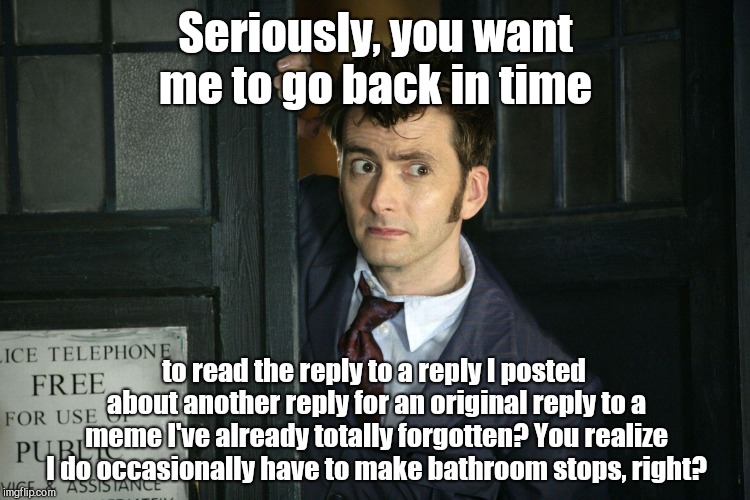 That Moment When Dr. Who | Seriously, you want me to go back in time; to read the reply to a reply I posted about another reply for an original reply to a meme I've already totally forgotten? You realize I do occasionally have to make bathroom stops, right? | image tagged in that moment when dr who,memes,imgflip,monotonous,life can be funny | made w/ Imgflip meme maker