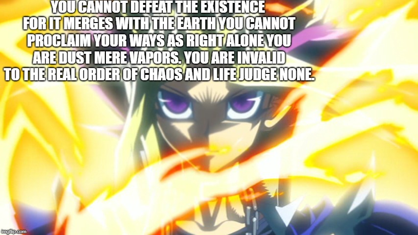 Existent Power | YOU CANNOT DEFEAT THE EXISTENCE FOR IT MERGES WITH THE EARTH YOU CANNOT PROCLAIM YOUR WAYS AS RIGHT ALONE YOU ARE DUST MERE VAPORS. YOU ARE INVALID TO THE REAL ORDER OF CHAOS AND LIFE JUDGE NONE. | image tagged in yugioh card draw,yugioh,existence,existentialism,life,death | made w/ Imgflip meme maker