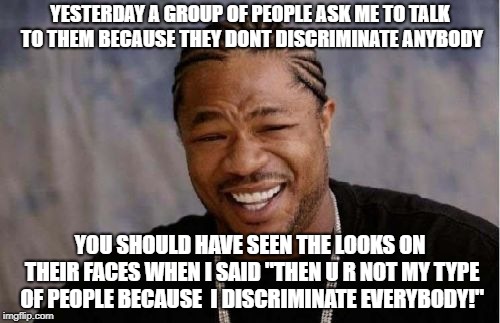 Yo Dawg Heard You Meme | YESTERDAY A GROUP OF PEOPLE ASK ME TO TALK TO THEM BECAUSE THEY DONT DISCRIMINATE ANYBODY; YOU SHOULD HAVE SEEN THE LOOKS ON THEIR FACES WHEN I SAID "THEN U R NOT MY TYPE OF PEOPLE BECAUSE  I DISCRIMINATE EVERYBODY!" | image tagged in memes,yo dawg heard you | made w/ Imgflip meme maker