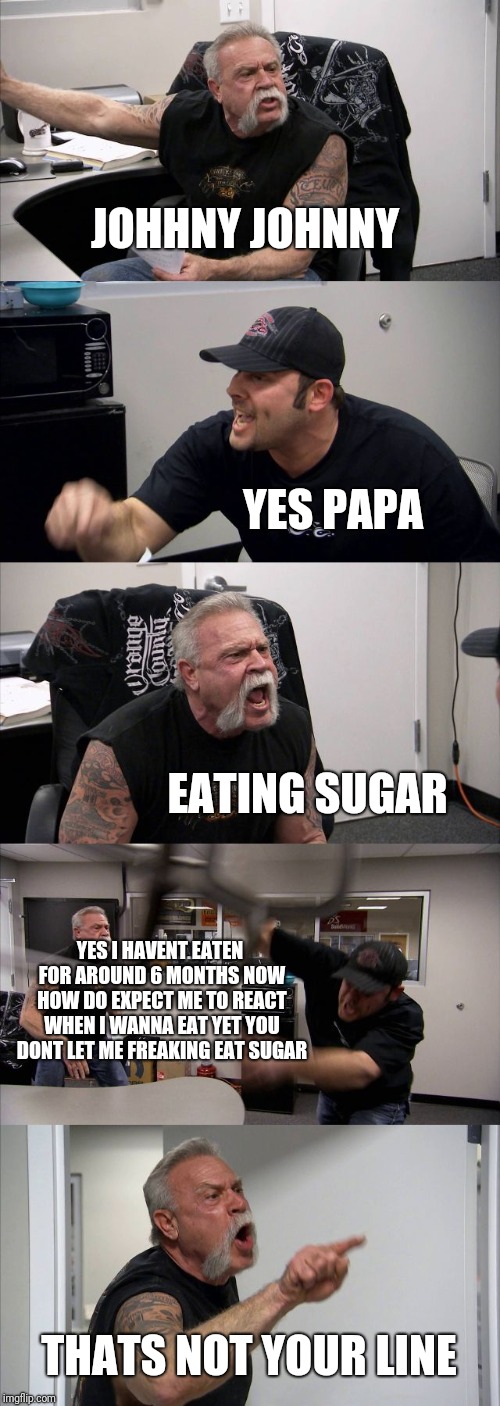 American Chopper Argument | JOHHNY JOHNNY; YES PAPA; EATING SUGAR; YES I HAVENT EATEN FOR AROUND 6 MONTHS NOW HOW DO EXPECT ME TO REACT WHEN I WANNA EAT YET YOU DONT LET ME FREAKING EAT SUGAR; THATS NOT YOUR LINE | image tagged in memes,american chopper argument | made w/ Imgflip meme maker